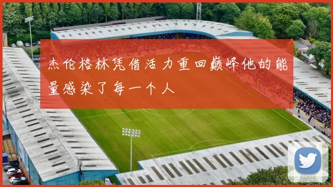 杰伦格林凭借活力重回巅峰他的能量感染了每一个人