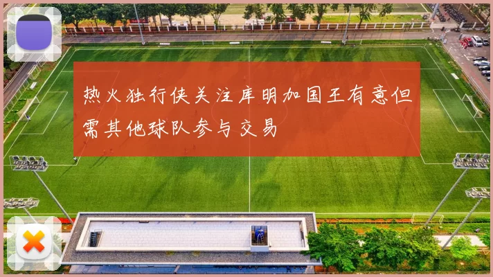 热火独行侠关注库明加国王有意但需其他球队参与交易