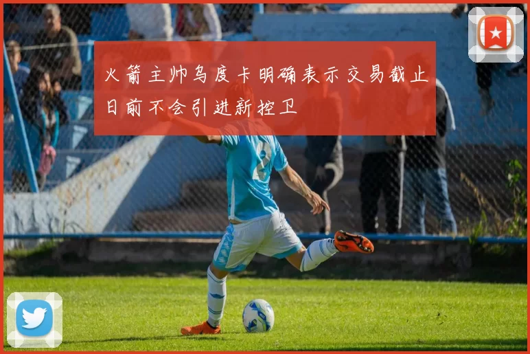 火箭主帅乌度卡明确表示交易截止日前不会引进新控卫