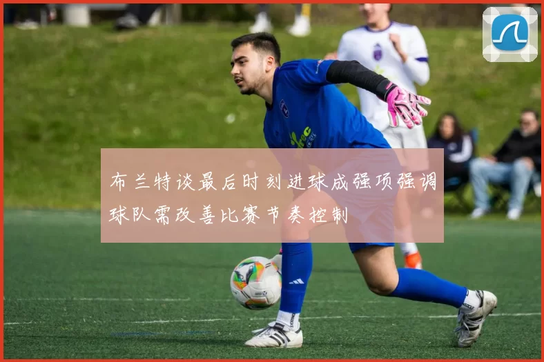 布兰特谈最后时刻进球成强项强调球队需改善比赛节奏控制