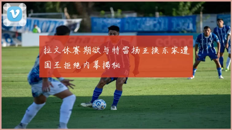 拉文休赛期欲与特雷杨互换东家遭国王拒绝内幕揭秘