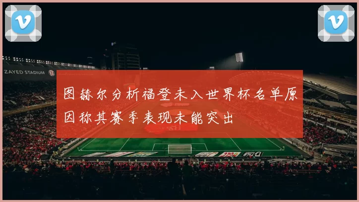 图赫尔分析福登未入世界杯名单原因称其赛季表现未能突出