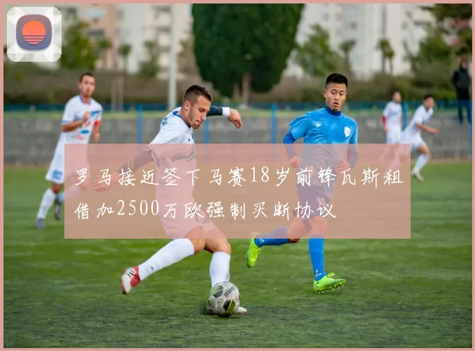 罗马接近签下马赛18岁前锋瓦斯租借加2500万欧强制买断协议