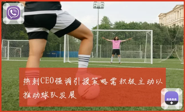 热刺CEO强调引援策略需积极主动以推动球队发展